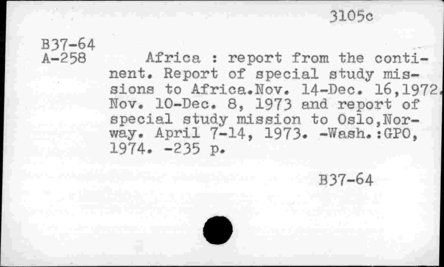 ﻿3105c
B37-64
A-258 Africa : report from the continent. Report of special study missions to Africa.Nov. 14-Dec. 16,1972 Nov. 10-Dec. 8, 1973 and report of special study mission to Oslo,Norway. April 7-14, 1973* -Wash.:GPO, 1974. -235 p.
B37-64